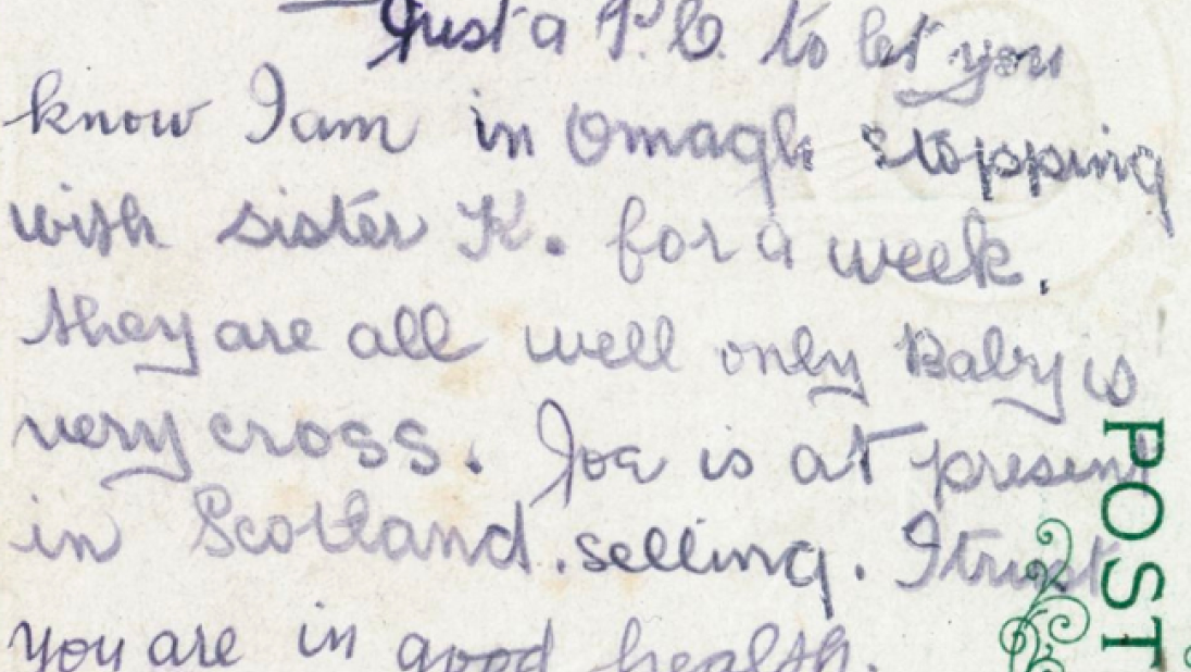 Postcard reading 'Dear Mary, Just a P.C. to let you know I am in Omagh stopping with sister K. for a week. They are all well only Baby is very cross. Joe is at present in Scotland. selling. I trust you are in good health. With best love, Agnes. xxx'